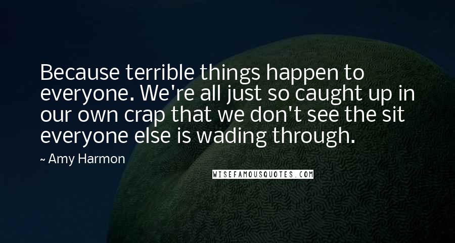 Amy Harmon Quotes: Because terrible things happen to everyone. We're all just so caught up in our own crap that we don't see the sit everyone else is wading through.