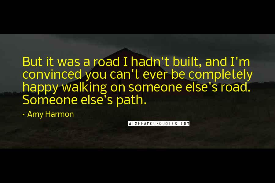 Amy Harmon Quotes: But it was a road I hadn't built, and I'm convinced you can't ever be completely happy walking on someone else's road. Someone else's path.