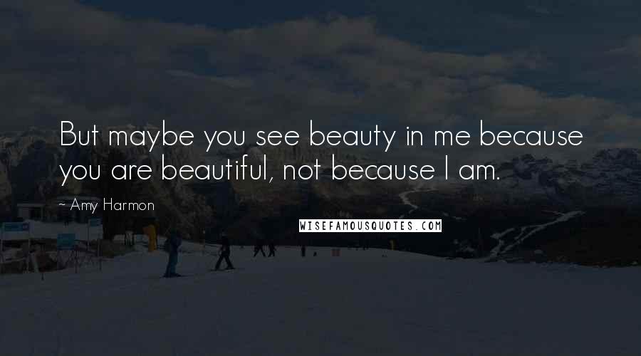 Amy Harmon Quotes: But maybe you see beauty in me because you are beautiful, not because I am.