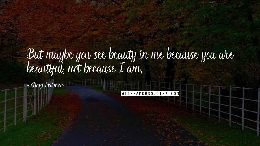 Amy Harmon Quotes: But maybe you see beauty in me because you are beautiful, not because I am.