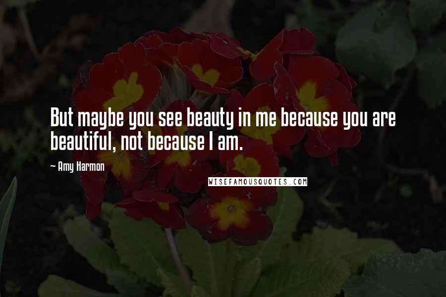 Amy Harmon Quotes: But maybe you see beauty in me because you are beautiful, not because I am.