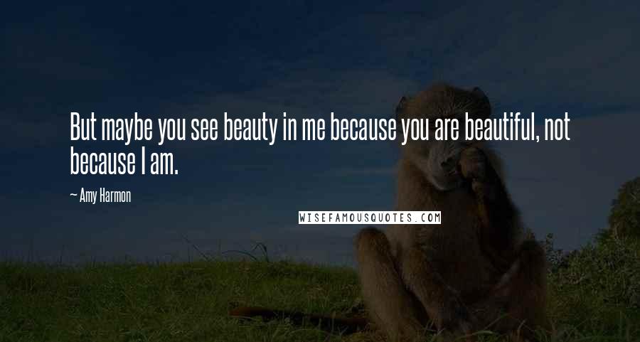 Amy Harmon Quotes: But maybe you see beauty in me because you are beautiful, not because I am.