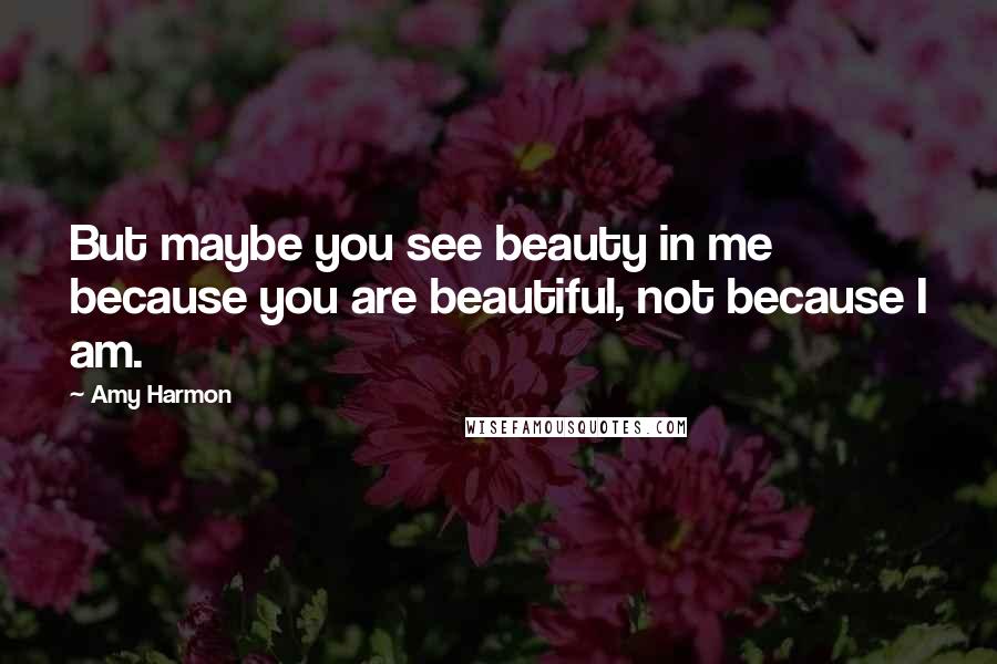 Amy Harmon Quotes: But maybe you see beauty in me because you are beautiful, not because I am.