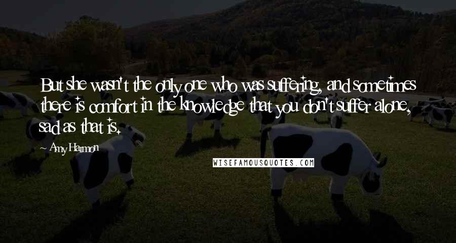 Amy Harmon Quotes: But she wasn't the only one who was suffering, and sometimes there is comfort in the knowledge that you don't suffer alone, sad as that is.
