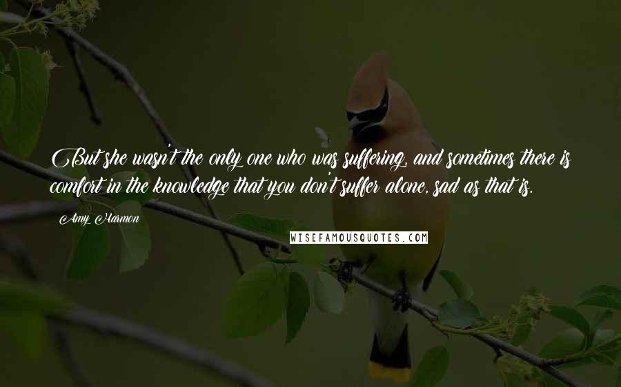 Amy Harmon Quotes: But she wasn't the only one who was suffering, and sometimes there is comfort in the knowledge that you don't suffer alone, sad as that is.