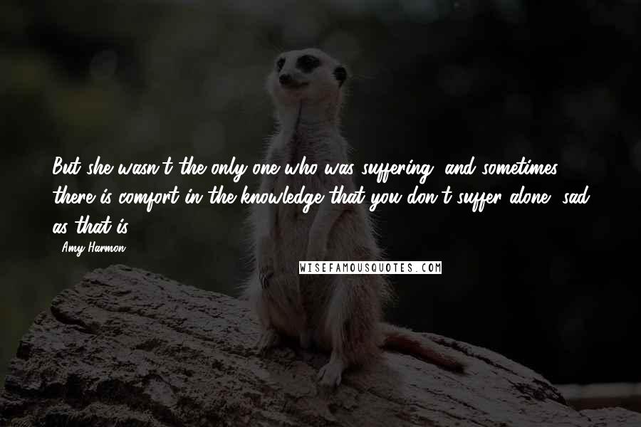 Amy Harmon Quotes: But she wasn't the only one who was suffering, and sometimes there is comfort in the knowledge that you don't suffer alone, sad as that is.