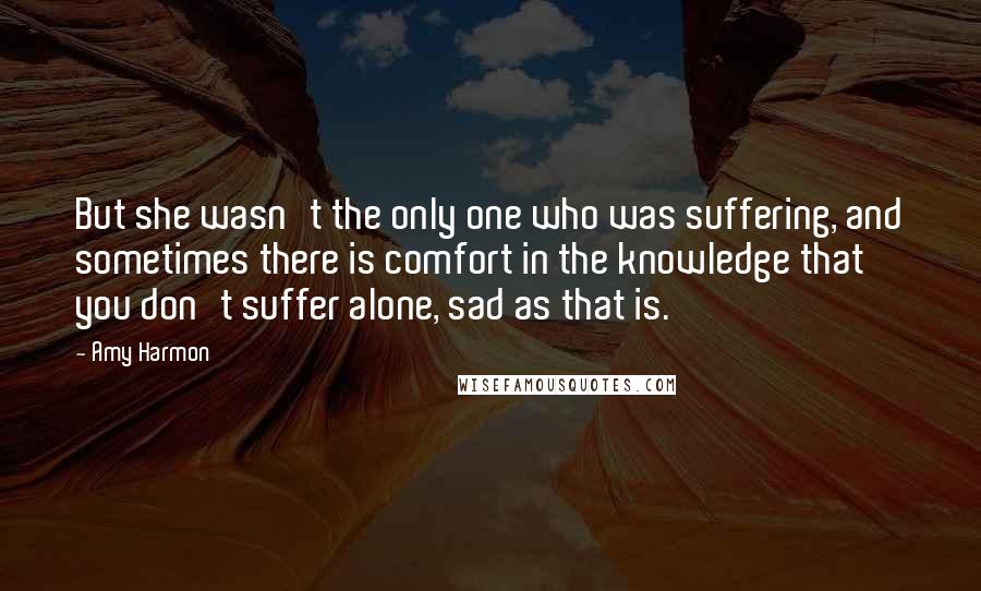 Amy Harmon Quotes: But she wasn't the only one who was suffering, and sometimes there is comfort in the knowledge that you don't suffer alone, sad as that is.
