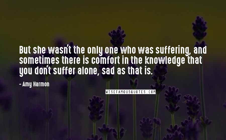 Amy Harmon Quotes: But she wasn't the only one who was suffering, and sometimes there is comfort in the knowledge that you don't suffer alone, sad as that is.