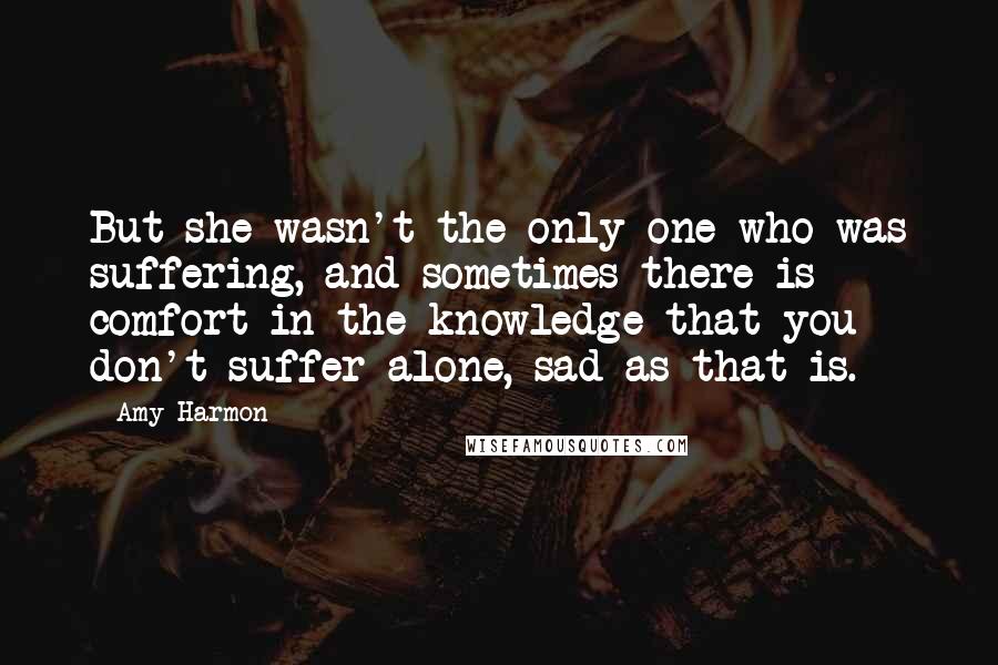 Amy Harmon Quotes: But she wasn't the only one who was suffering, and sometimes there is comfort in the knowledge that you don't suffer alone, sad as that is.