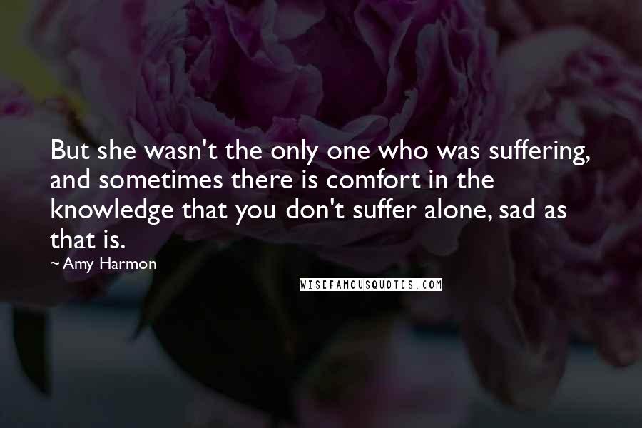 Amy Harmon Quotes: But she wasn't the only one who was suffering, and sometimes there is comfort in the knowledge that you don't suffer alone, sad as that is.