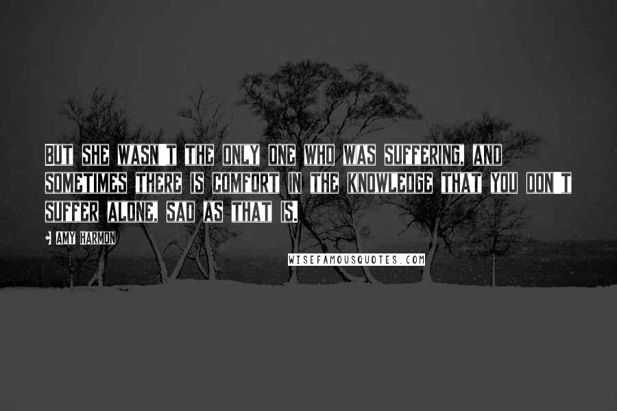 Amy Harmon Quotes: But she wasn't the only one who was suffering, and sometimes there is comfort in the knowledge that you don't suffer alone, sad as that is.