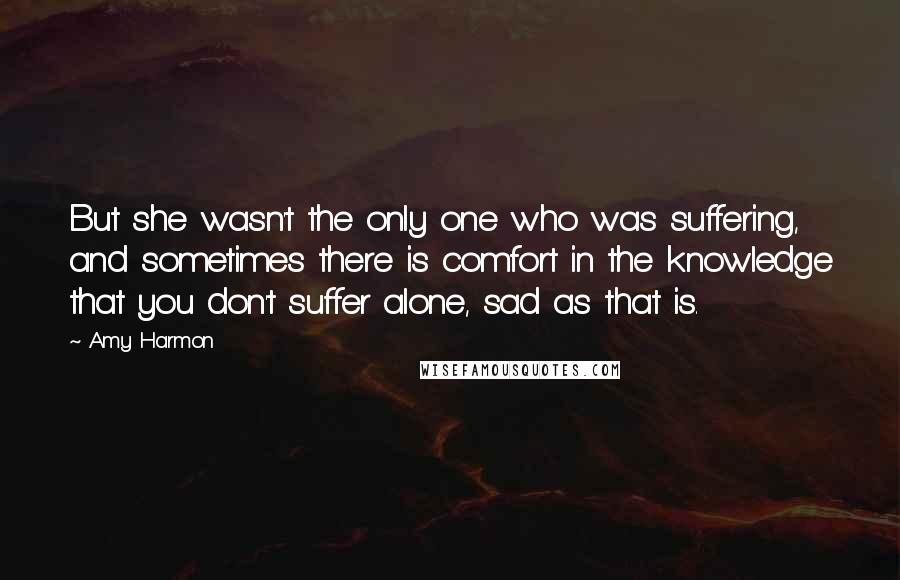 Amy Harmon Quotes: But she wasn't the only one who was suffering, and sometimes there is comfort in the knowledge that you don't suffer alone, sad as that is.