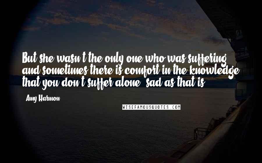 Amy Harmon Quotes: But she wasn't the only one who was suffering, and sometimes there is comfort in the knowledge that you don't suffer alone, sad as that is.