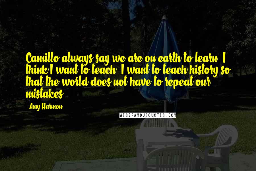 Amy Harmon Quotes: Camillo always say we are on earth to learn. I think I want to teach. I want to teach history so that the world does not have to repeat our mistakes.