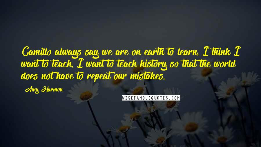 Amy Harmon Quotes: Camillo always say we are on earth to learn. I think I want to teach. I want to teach history so that the world does not have to repeat our mistakes.