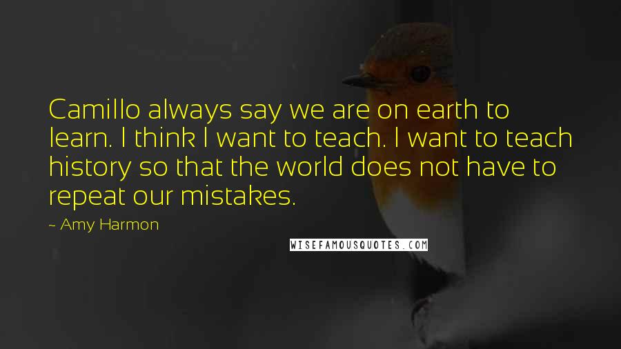 Amy Harmon Quotes: Camillo always say we are on earth to learn. I think I want to teach. I want to teach history so that the world does not have to repeat our mistakes.