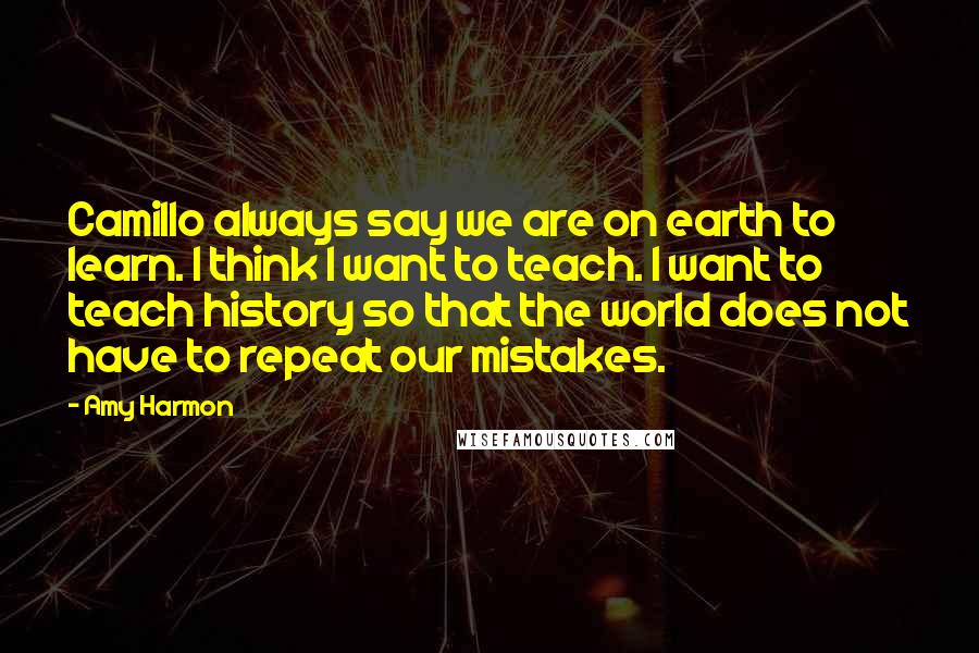 Amy Harmon Quotes: Camillo always say we are on earth to learn. I think I want to teach. I want to teach history so that the world does not have to repeat our mistakes.