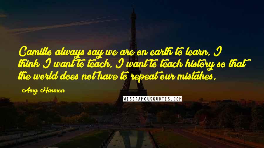 Amy Harmon Quotes: Camillo always say we are on earth to learn. I think I want to teach. I want to teach history so that the world does not have to repeat our mistakes.