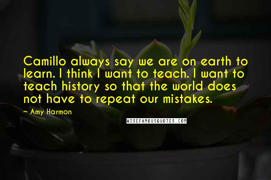 Amy Harmon Quotes: Camillo always say we are on earth to learn. I think I want to teach. I want to teach history so that the world does not have to repeat our mistakes.