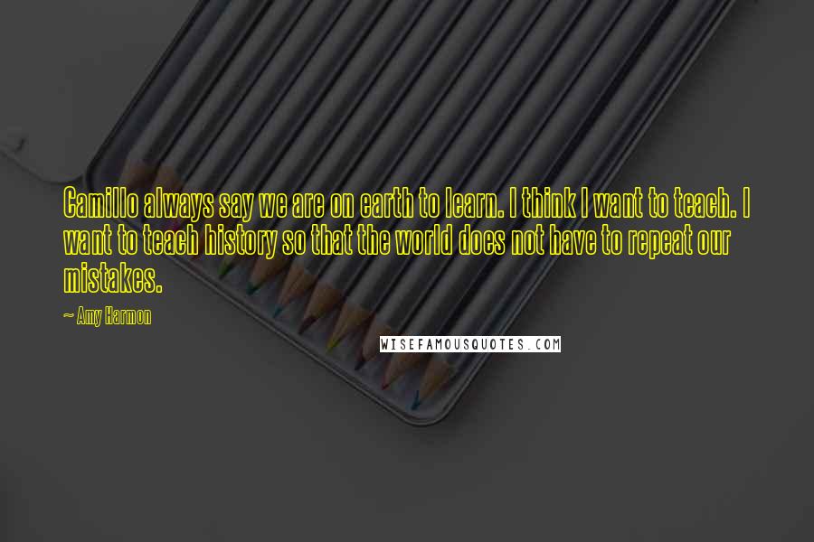 Amy Harmon Quotes: Camillo always say we are on earth to learn. I think I want to teach. I want to teach history so that the world does not have to repeat our mistakes.