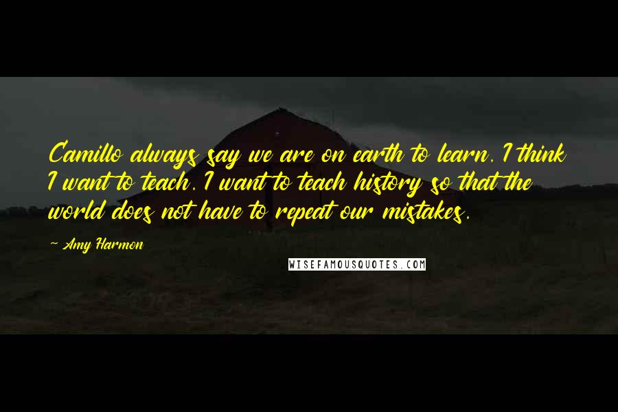 Amy Harmon Quotes: Camillo always say we are on earth to learn. I think I want to teach. I want to teach history so that the world does not have to repeat our mistakes.
