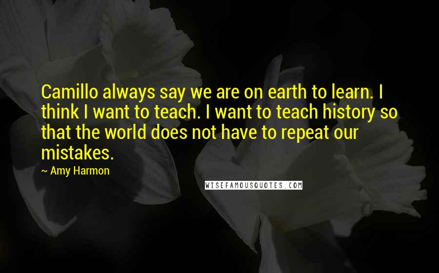 Amy Harmon Quotes: Camillo always say we are on earth to learn. I think I want to teach. I want to teach history so that the world does not have to repeat our mistakes.