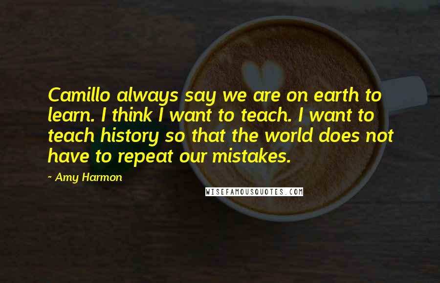 Amy Harmon Quotes: Camillo always say we are on earth to learn. I think I want to teach. I want to teach history so that the world does not have to repeat our mistakes.