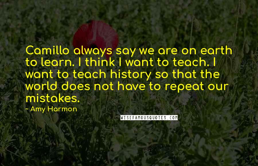 Amy Harmon Quotes: Camillo always say we are on earth to learn. I think I want to teach. I want to teach history so that the world does not have to repeat our mistakes.