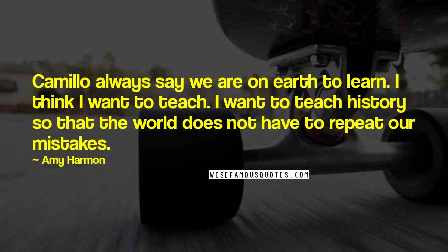 Amy Harmon Quotes: Camillo always say we are on earth to learn. I think I want to teach. I want to teach history so that the world does not have to repeat our mistakes.