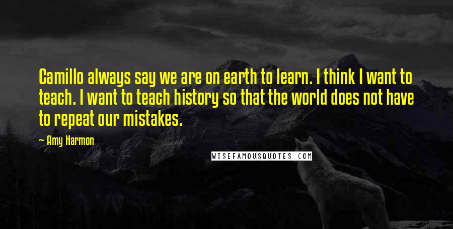 Amy Harmon Quotes: Camillo always say we are on earth to learn. I think I want to teach. I want to teach history so that the world does not have to repeat our mistakes.