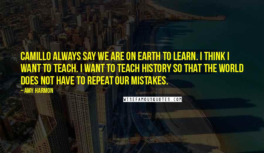 Amy Harmon Quotes: Camillo always say we are on earth to learn. I think I want to teach. I want to teach history so that the world does not have to repeat our mistakes.