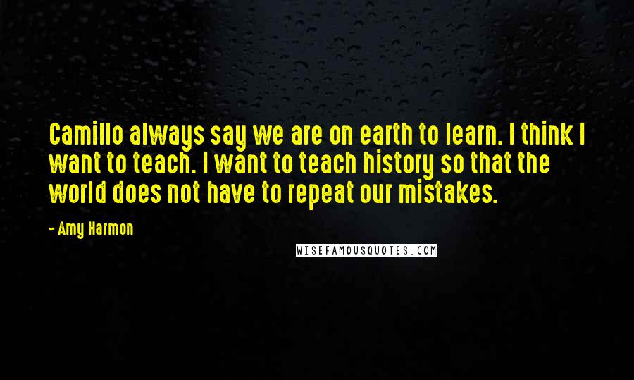 Amy Harmon Quotes: Camillo always say we are on earth to learn. I think I want to teach. I want to teach history so that the world does not have to repeat our mistakes.