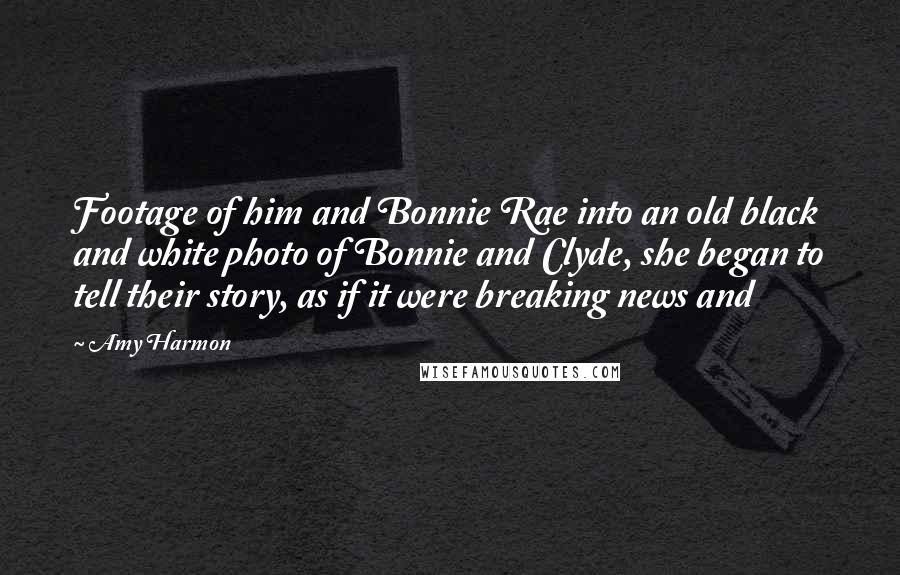 Amy Harmon Quotes: Footage of him and Bonnie Rae into an old black and white photo of Bonnie and Clyde, she began to tell their story, as if it were breaking news and