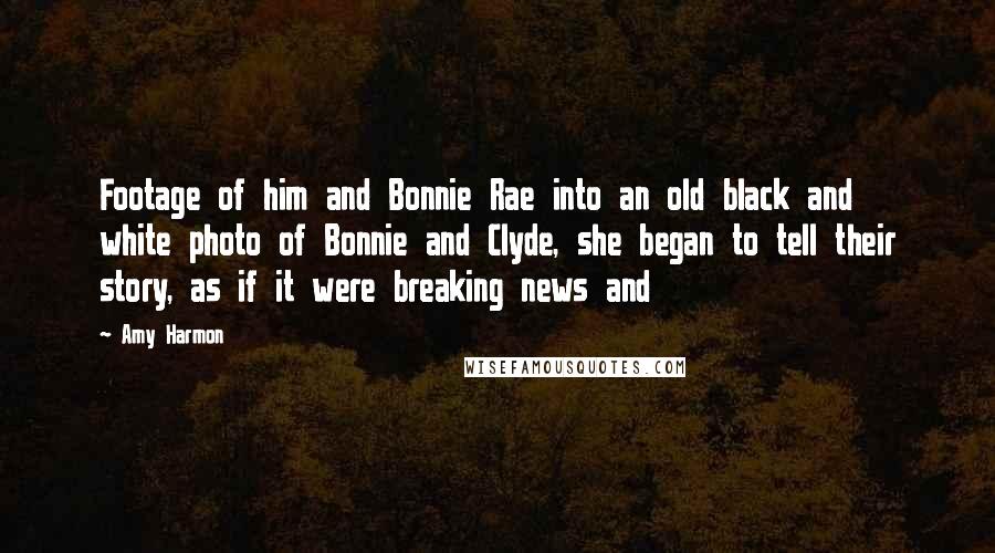 Amy Harmon Quotes: Footage of him and Bonnie Rae into an old black and white photo of Bonnie and Clyde, she began to tell their story, as if it were breaking news and