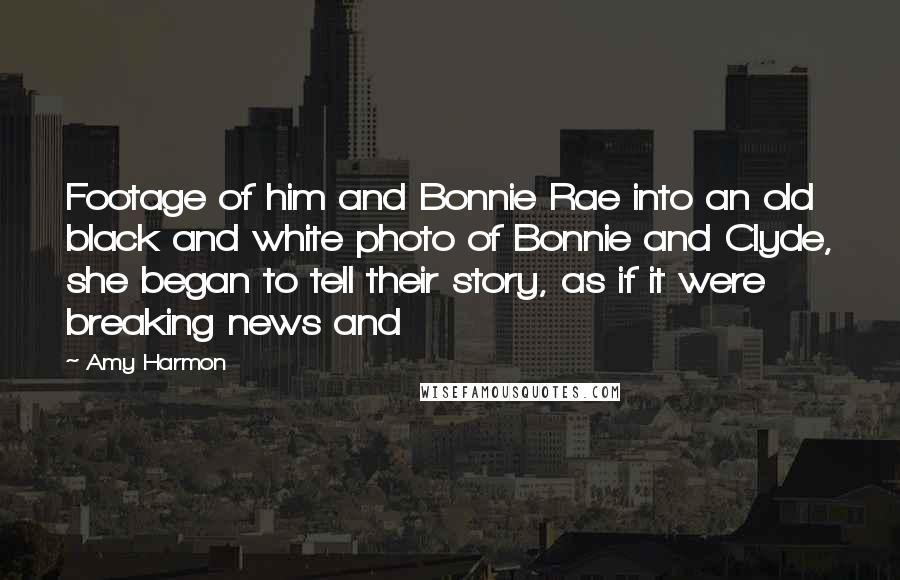 Amy Harmon Quotes: Footage of him and Bonnie Rae into an old black and white photo of Bonnie and Clyde, she began to tell their story, as if it were breaking news and