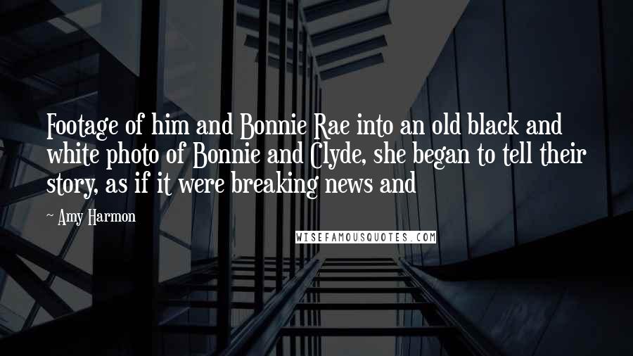 Amy Harmon Quotes: Footage of him and Bonnie Rae into an old black and white photo of Bonnie and Clyde, she began to tell their story, as if it were breaking news and