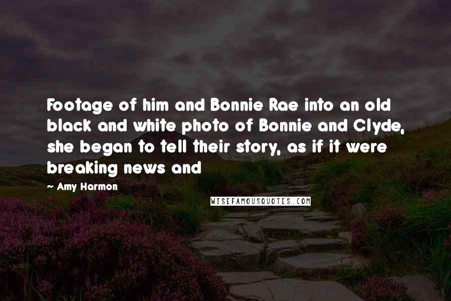 Amy Harmon Quotes: Footage of him and Bonnie Rae into an old black and white photo of Bonnie and Clyde, she began to tell their story, as if it were breaking news and