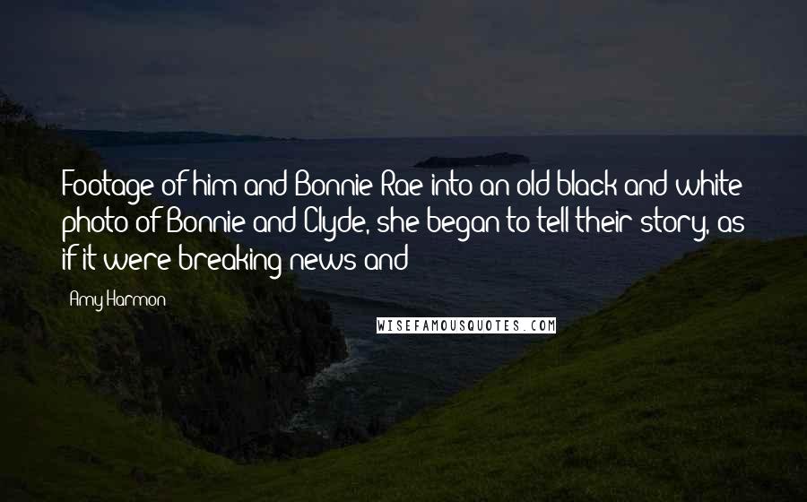 Amy Harmon Quotes: Footage of him and Bonnie Rae into an old black and white photo of Bonnie and Clyde, she began to tell their story, as if it were breaking news and