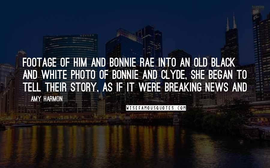 Amy Harmon Quotes: Footage of him and Bonnie Rae into an old black and white photo of Bonnie and Clyde, she began to tell their story, as if it were breaking news and