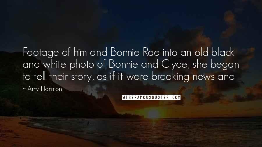 Amy Harmon Quotes: Footage of him and Bonnie Rae into an old black and white photo of Bonnie and Clyde, she began to tell their story, as if it were breaking news and