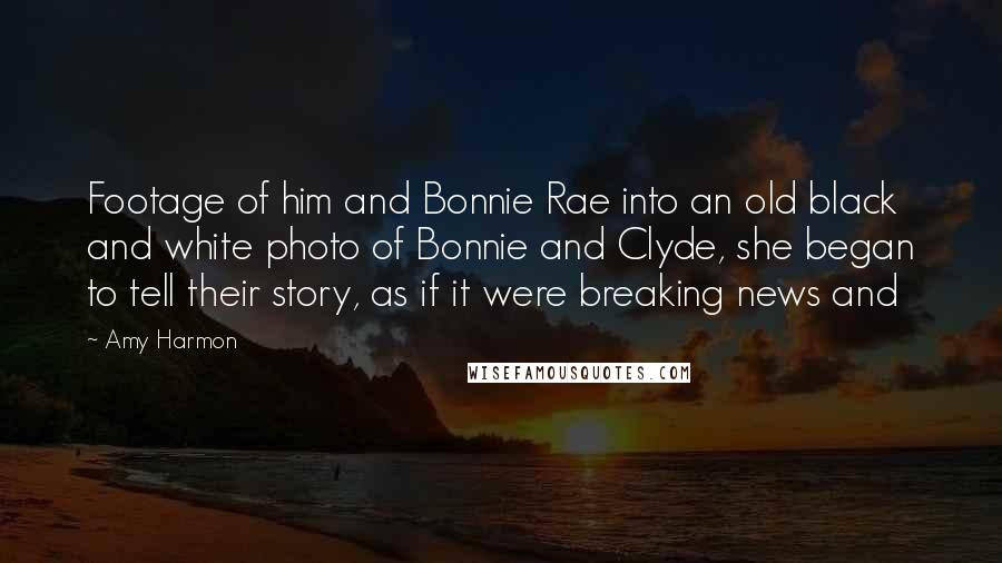 Amy Harmon Quotes: Footage of him and Bonnie Rae into an old black and white photo of Bonnie and Clyde, she began to tell their story, as if it were breaking news and