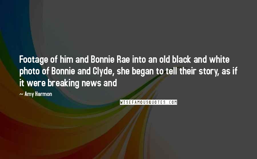 Amy Harmon Quotes: Footage of him and Bonnie Rae into an old black and white photo of Bonnie and Clyde, she began to tell their story, as if it were breaking news and