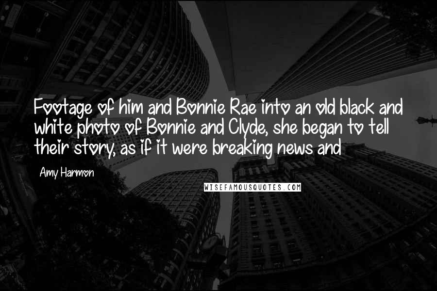 Amy Harmon Quotes: Footage of him and Bonnie Rae into an old black and white photo of Bonnie and Clyde, she began to tell their story, as if it were breaking news and