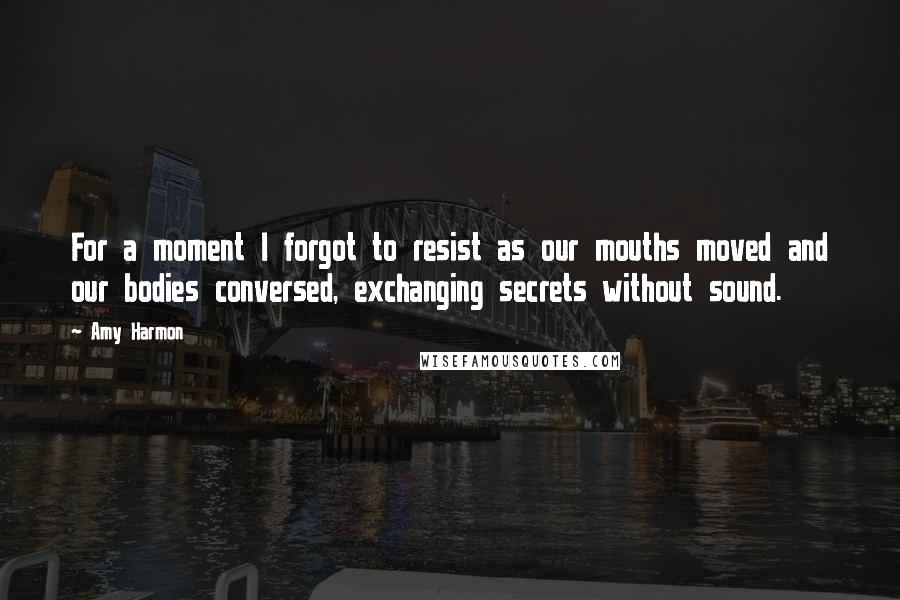 Amy Harmon Quotes: For a moment I forgot to resist as our mouths moved and our bodies conversed, exchanging secrets without sound.