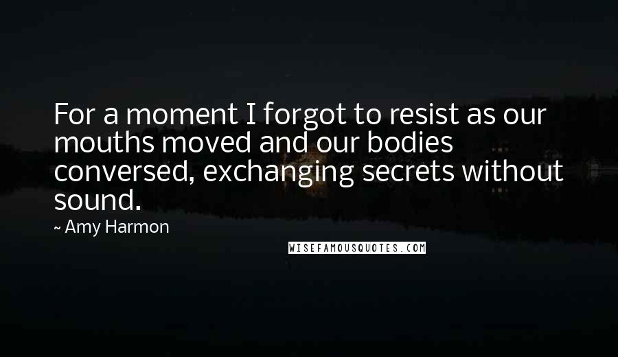 Amy Harmon Quotes: For a moment I forgot to resist as our mouths moved and our bodies conversed, exchanging secrets without sound.