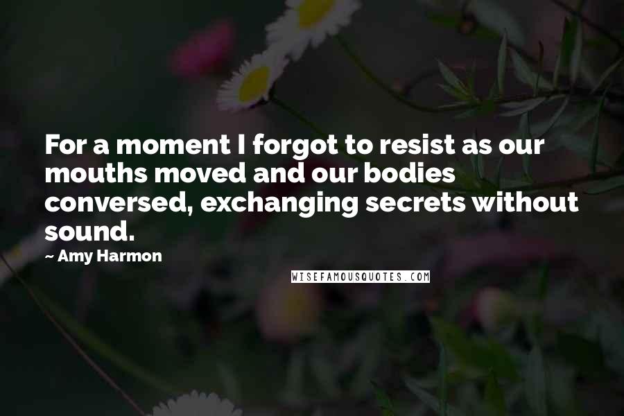 Amy Harmon Quotes: For a moment I forgot to resist as our mouths moved and our bodies conversed, exchanging secrets without sound.