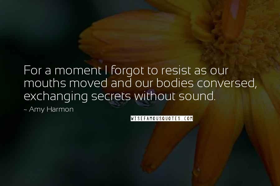 Amy Harmon Quotes: For a moment I forgot to resist as our mouths moved and our bodies conversed, exchanging secrets without sound.
