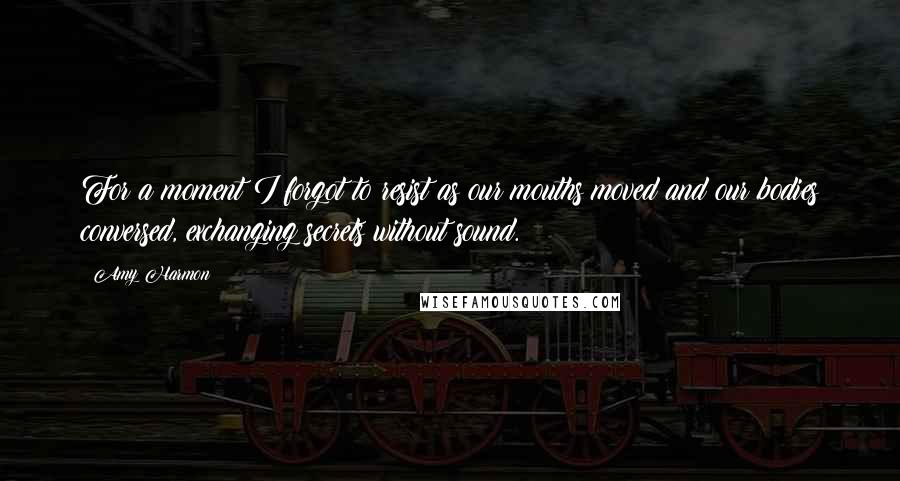 Amy Harmon Quotes: For a moment I forgot to resist as our mouths moved and our bodies conversed, exchanging secrets without sound.