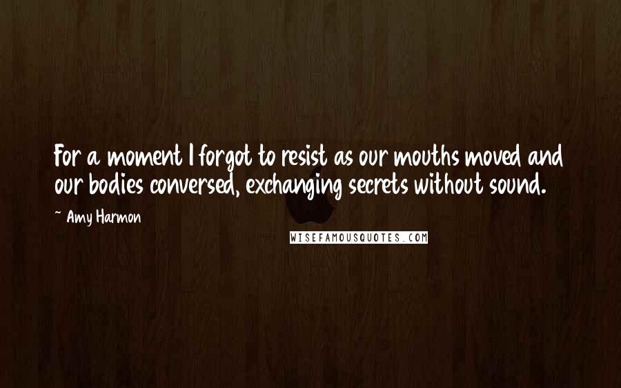 Amy Harmon Quotes: For a moment I forgot to resist as our mouths moved and our bodies conversed, exchanging secrets without sound.