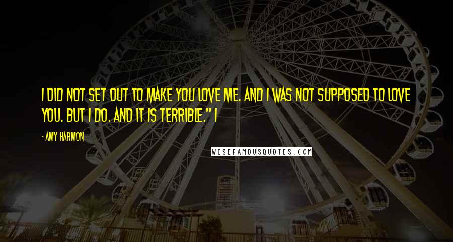 Amy Harmon Quotes: I did not set out to make you love me. And I was not supposed to love you. But I do. And it is terrible." I